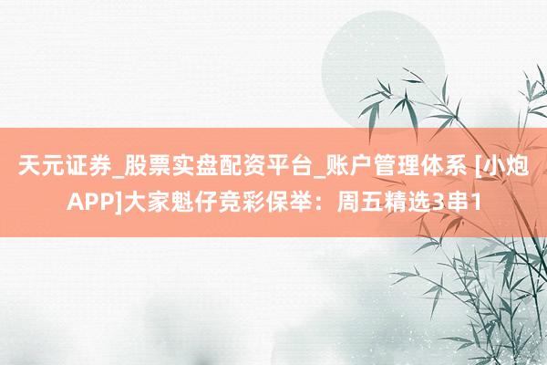 天元证券_股票实盘配资平台_账户管理体系 [小炮APP]大家魁仔竞彩保举：周五精选3串1