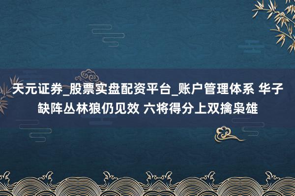 天元证券_股票实盘配资平台_账户管理体系 华子缺阵丛林狼仍见效 六将得分上双擒枭雄
