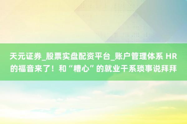天元证券_股票实盘配资平台_账户管理体系 HR的福音来了！和“糟心”的就业干系琐事说拜拜