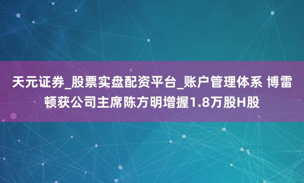 天元证券_股票实盘配资平台_账户管理体系 博雷顿获公司主席陈方明增握1.8万股H股