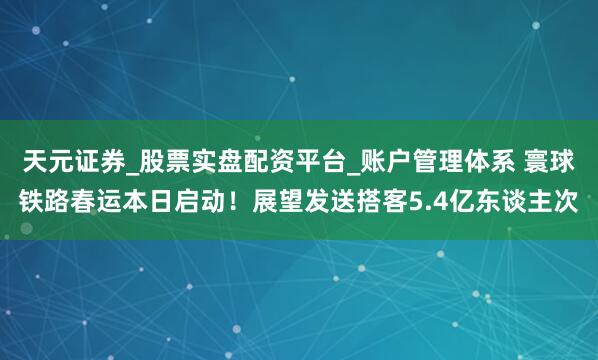 天元证券_股票实盘配资平台_账户管理体系 寰球铁路春运本日启动！展望发送搭客5.4亿东谈主次