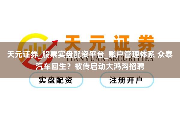 天元证券_股票实盘配资平台_账户管理体系 众泰汽车回生？被传启动大鸿沟招聘