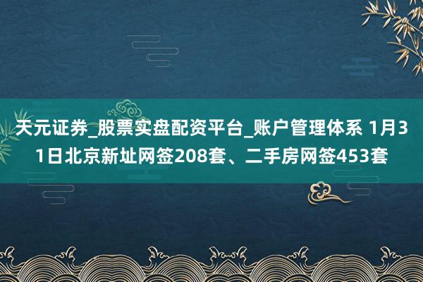 天元证券_股票实盘配资平台_账户管理体系 1月31日北京新址网签208套、二手房网签453套
