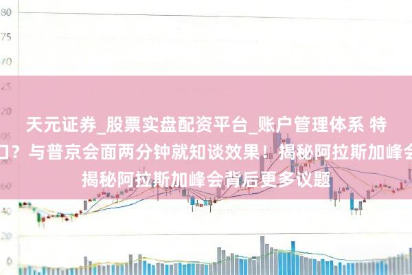 天元证券_股票实盘配资平台_账户管理体系 特朗普又夸下海口？与普京会面两分钟就知谈效果！揭秘阿拉斯加峰会背后更多议题