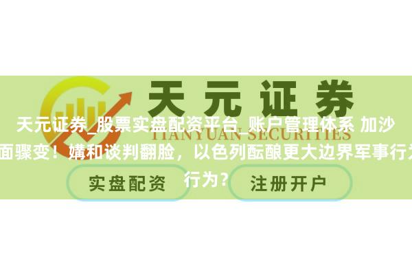 天元证券_股票实盘配资平台_账户管理体系 加沙场面骤变！媾和谈判翻脸，以色列酝酿更大边界军事行为？