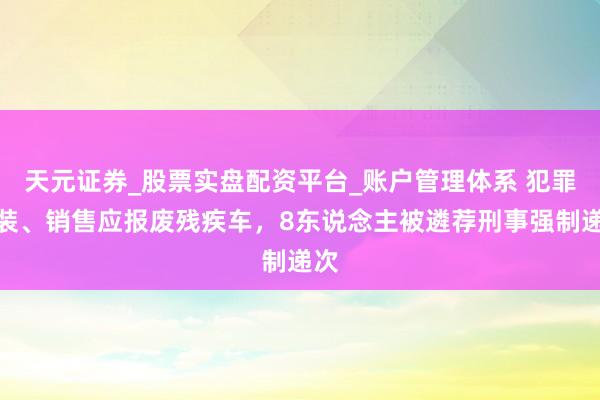 天元证券_股票实盘配资平台_账户管理体系 犯罪改装、销售应报废残疾车，8东说念主被遴荐刑事强制递次