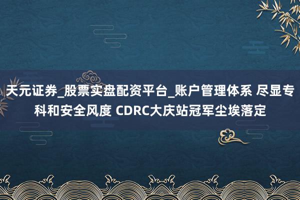 天元证券_股票实盘配资平台_账户管理体系 尽显专科和安全风度 CDRC大庆站冠军尘埃落定