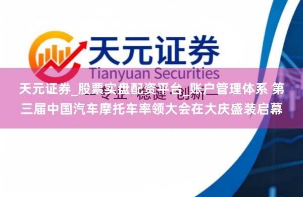 天元证券_股票实盘配资平台_账户管理体系 第三届中国汽车摩托车率领大会在大庆盛装启幕