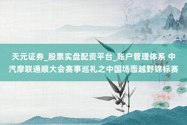 天元证券_股票实盘配资平台_账户管理体系 中汽摩联通顺大会赛事巡礼之中国场面越野锦标赛